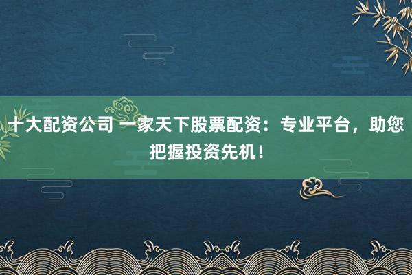 十大配资公司 一家天下股票配资：专业平台，助您把握投资先机！