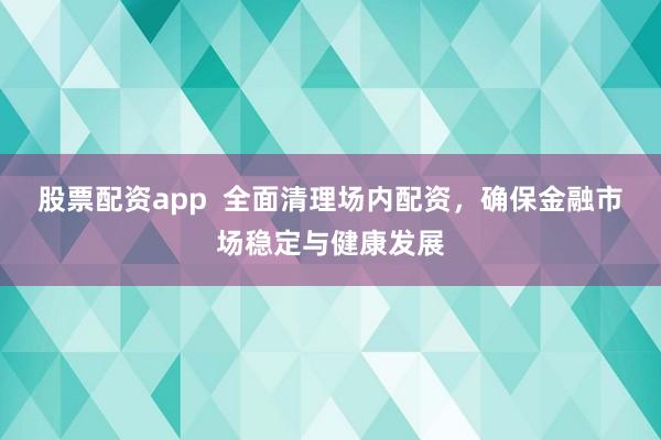 股票配资app  全面清理场内配资，确保金融市场稳定与健康发展
