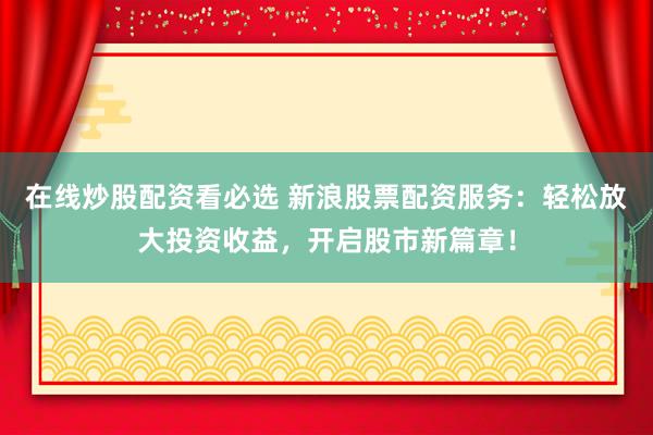 在线炒股配资看必选 新浪股票配资服务：轻松放大投资收益，开启股市新篇章！