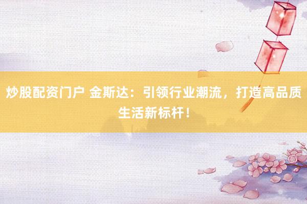 炒股配资门户 金斯达：引领行业潮流，打造高品质生活新标杆！