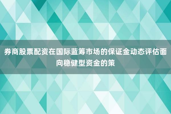 券商股票配资在国际蓝筹市场的保证金动态评估面向稳健型资金的策