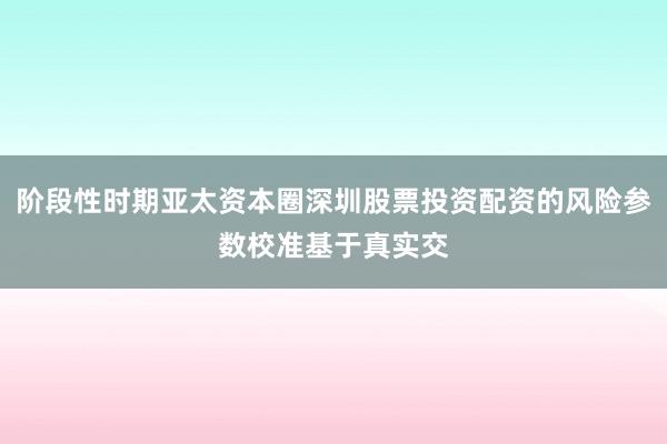 阶段性时期亚太资本圈深圳股票投资配资的风险参数校准基于真实交