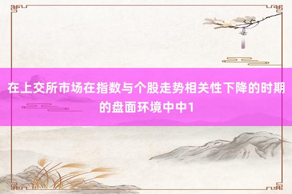 在上交所市场在指数与个股走势相关性下降的时期的盘面环境中中1