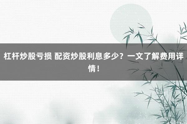 杠杆炒股亏损 配资炒股利息多少？一文了解费用详情！