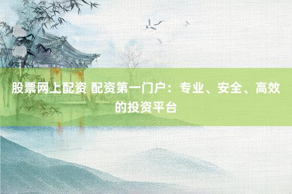 股票网上配资 配资第一门户：专业、安全、高效的投资平台