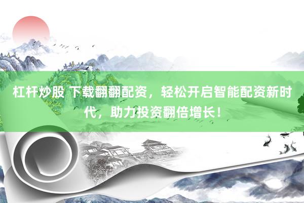 杠杆炒股 下载翻翻配资，轻松开启智能配资新时代，助力投资翻倍增长！