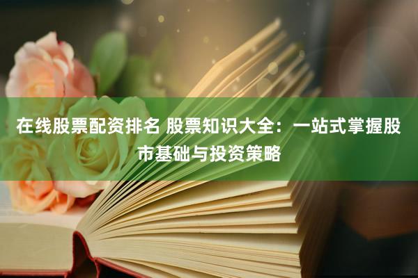 在线股票配资排名 股票知识大全：一站式掌握股市基础与投资策略