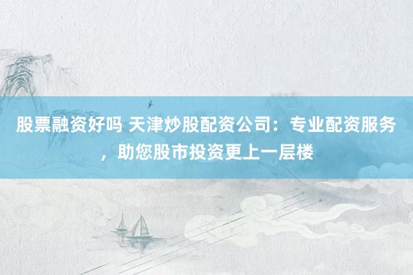 股票融资好吗 天津炒股配资公司：专业配资服务，助您股市投资更上一层楼