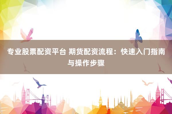 专业股票配资平台 期货配资流程：快速入门指南与操作步骤