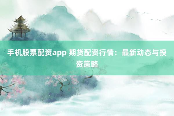 手机股票配资app 期货配资行情：最新动态与投资策略