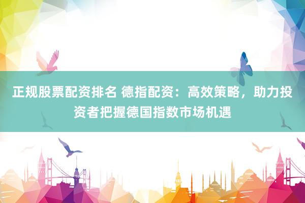 正规股票配资排名 德指配资：高效策略，助力投资者把握德国指数市场机遇