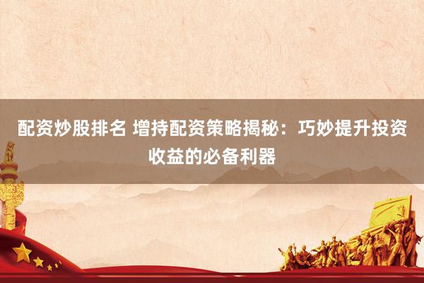 配资炒股排名 增持配资策略揭秘：巧妙提升投资收益的必备利器