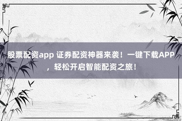 股票配资app 证券配资神器来袭!一键下载APP,轻松开启智能配资之旅!