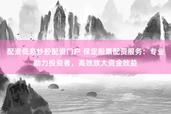 配资低息炒股配资门户 保定股票配资服务:专业助力投资者,高效放大资金效益