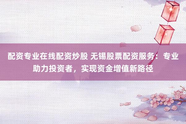 配资专业在线配资炒股 无锡股票配资服务:专业助力投资者,实现资金增值新路径