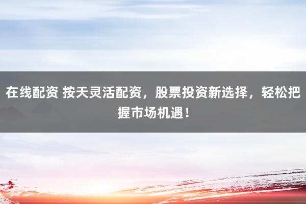 在线配资 按天灵活配资，股票投资新选择，轻松把握市场机遇！
