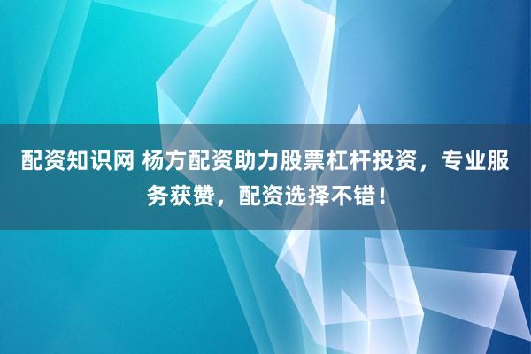 配资知识网 杨方配资助力股票杠杆投资，专业服务获赞，配资选择不错！