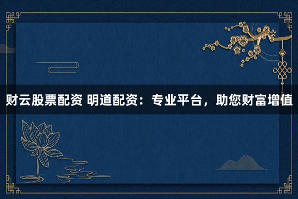 财云股票配资 明道配资：专业平台，助您财富增值