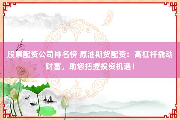 股票配资公司排名榜 原油期货配资：高杠杆撬动财富，助您把握投资机遇！