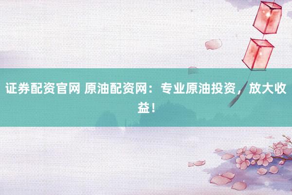 证券配资官网 原油配资网：专业原油投资，放大收益！