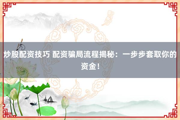 炒股配资技巧 配资骗局流程揭秘：一步步套取你的资金！