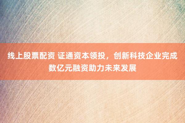 线上股票配资 证通资本领投，创新科技企业完成数亿元融资助力未来发展