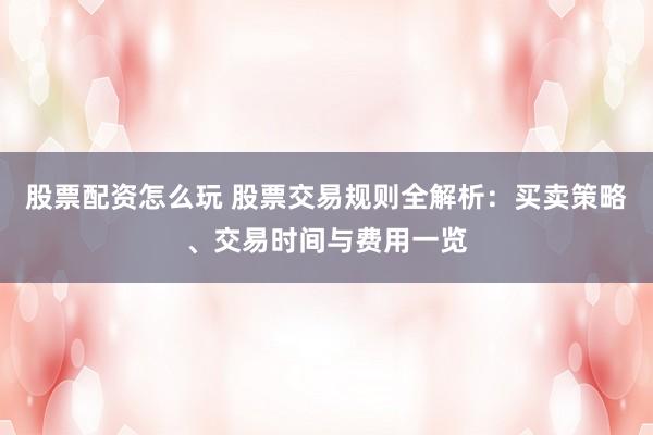 股票配资怎么玩 股票交易规则全解析：买卖策略、交易时间与费用一览