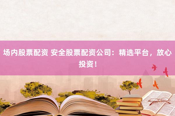 场内股票配资 安全股票配资公司：精选平台，放心投资！