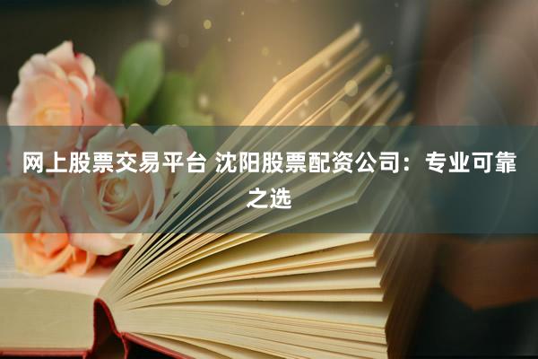 网上股票交易平台 沈阳股票配资公司：专业可靠之选