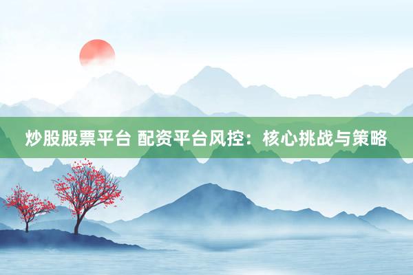 炒股股票平台 配资平台风控：核心挑战与策略