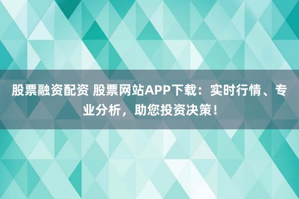 股票融资配资 股票网站APP下载：实时行情、专业分析，助您投资决策！