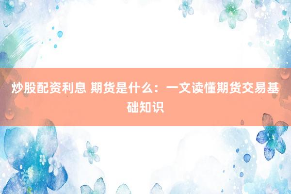 炒股配资利息 期货是什么：一文读懂期货交易基础知识