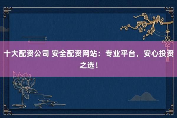 十大配资公司 安全配资网站：专业平台，安心投资之选！