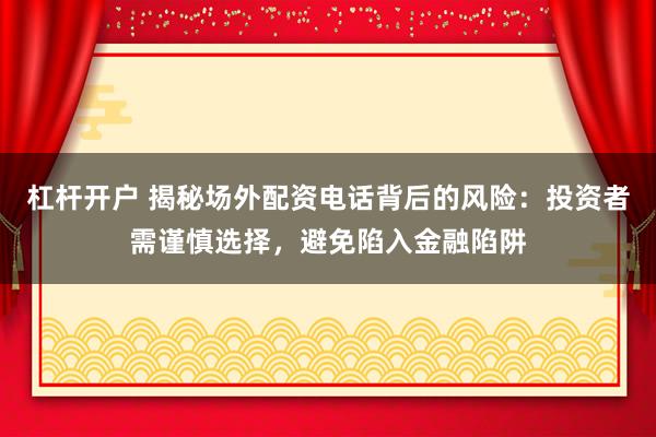 杠杆开户 揭秘场外配资电话背后的风险：投资者需谨慎选择，避免陷入金融陷阱