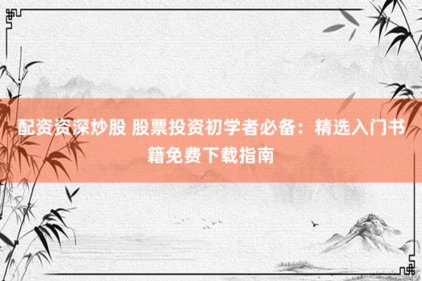 配资资深炒股 股票投资初学者必备：精选入门书籍免费下载指南