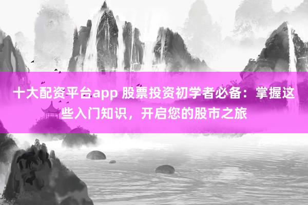 十大配资平台app 股票投资初学者必备：掌握这些入门知识，开启您的股市之旅