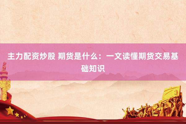 主力配资炒股 期货是什么：一文读懂期货交易基础知识