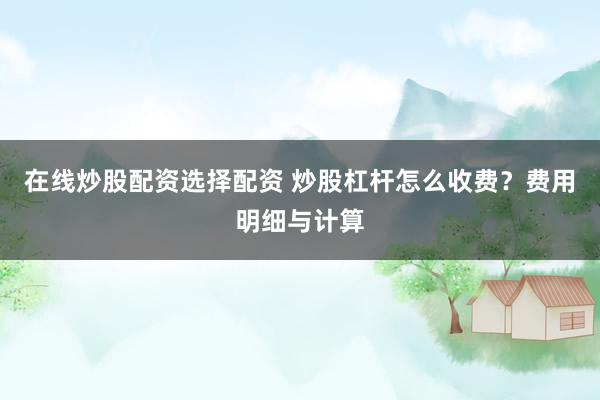 在线炒股配资选择配资 炒股杠杆怎么收费？费用明细与计算