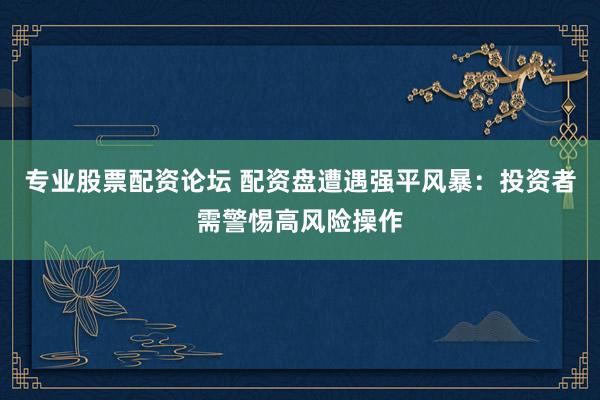 专业股票配资论坛 配资盘遭遇强平风暴：投资者需警惕高风险操作