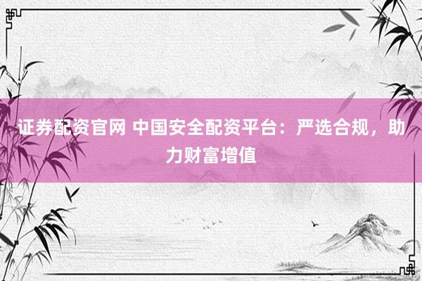 证券配资官网 中国安全配资平台：严选合规，助力财富增值
