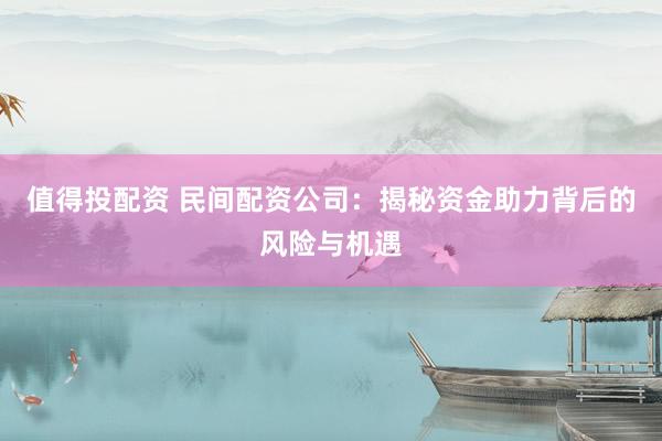 值得投配资 民间配资公司：揭秘资金助力背后的风险与机遇