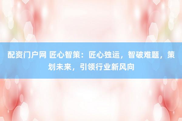 配资门户网 匠心智策：匠心独运，智破难题，策划未来，引领行业新风向