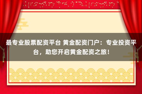 最专业股票配资平台 黄金配资门户：专业投资平台，助您开启黄金配资之旅！