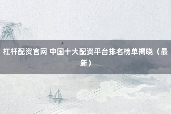 杠杆配资官网 中国十大配资平台排名榜单揭晓（最新）