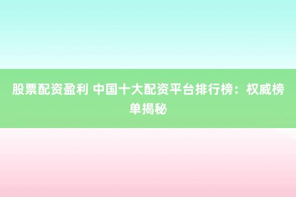 股票配资盈利 中国十大配资平台排行榜：权威榜单揭秘