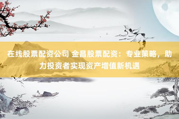 在线股票配资公司 金昌股票配资：专业策略，助力投资者实现资产增值新机遇