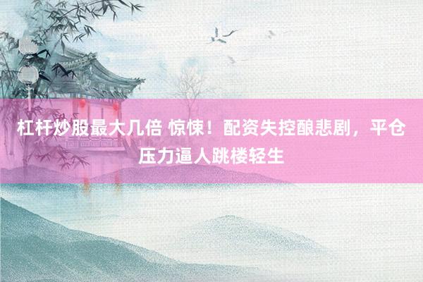 杠杆炒股最大几倍 惊悚！配资失控酿悲剧，平仓压力逼人跳楼轻生