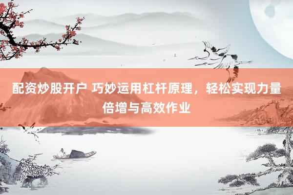 配资炒股开户 巧妙运用杠杆原理，轻松实现力量倍增与高效作业