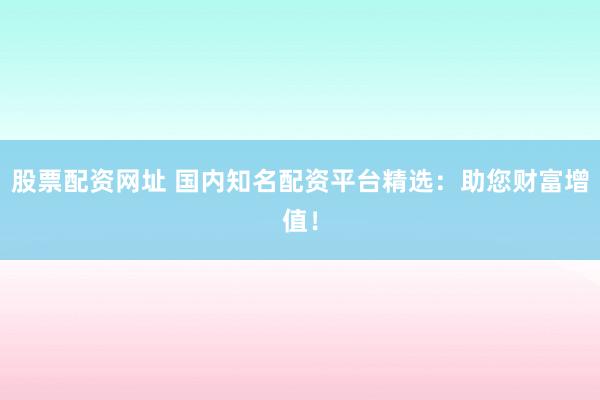 股票配资网址 国内知名配资平台精选：助您财富增值！