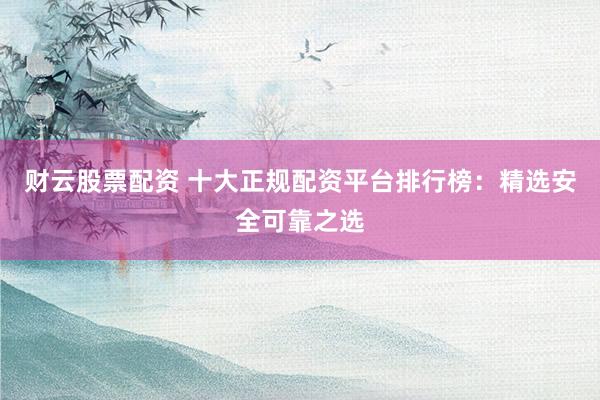财云股票配资 十大正规配资平台排行榜：精选安全可靠之选
